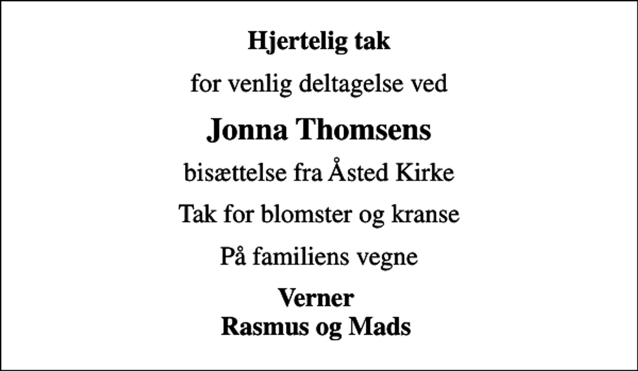 <p>Hjertelig tak<br />for venlig deltagelse ved<br />Jonna Thomsens<br />bisættelse fra Åsted Kirke<br />Tak for blomster og kranse<br />På familiens vegne<br />Verner Rasmus og Mads</p>
