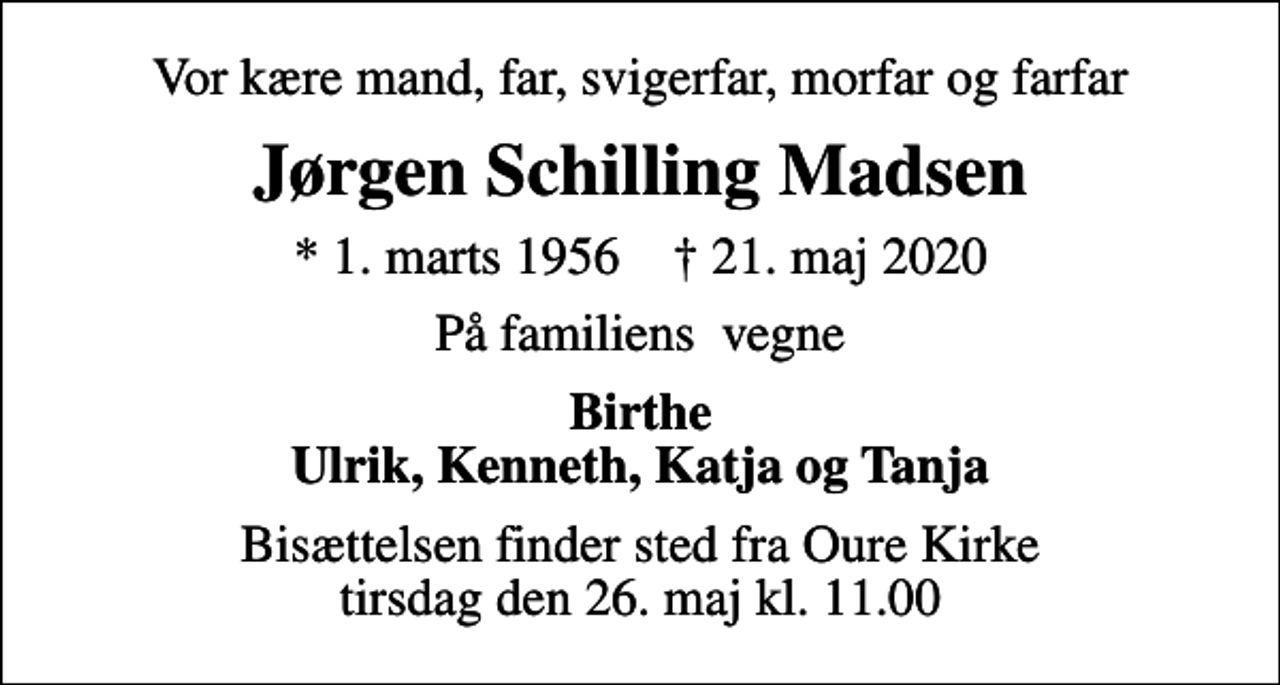 <p>Vor kære mand, far, svigerfar, morfar og farfar<br />Jørgen Schilling Madsen<br />* 1. marts 1956 ✝ 21. maj 2020<br />På familiens vegne<br />Birthe Ulrik, Kenneth, Katja og Tanja<br />Bisættelsen finder sted fra Oure Kirke tirsdag den 26. maj kl. 11.00</p>