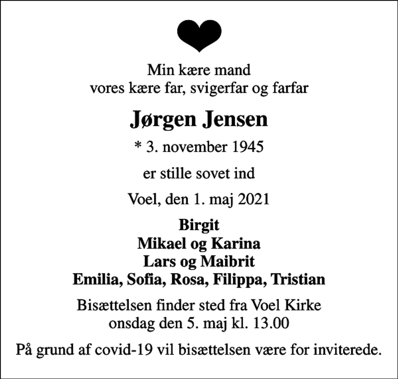 <p>Min kære mand vores kære far, svigerfar og farfar<br />Jørgen Jensen<br />* 3. november 1945<br />er stille sovet ind<br />Voel, den 1. maj 2021<br />Birgit Mikael og Karina Lars og Maibrit Emilia, Sofia, Rosa, Filippa, Tristian<br />Bisættelsen finder sted fra Voel Kirke onsdag den 5. maj kl. 13.00<br />På grund af covid-19 vil bisættelsen være for inviterede.</p>