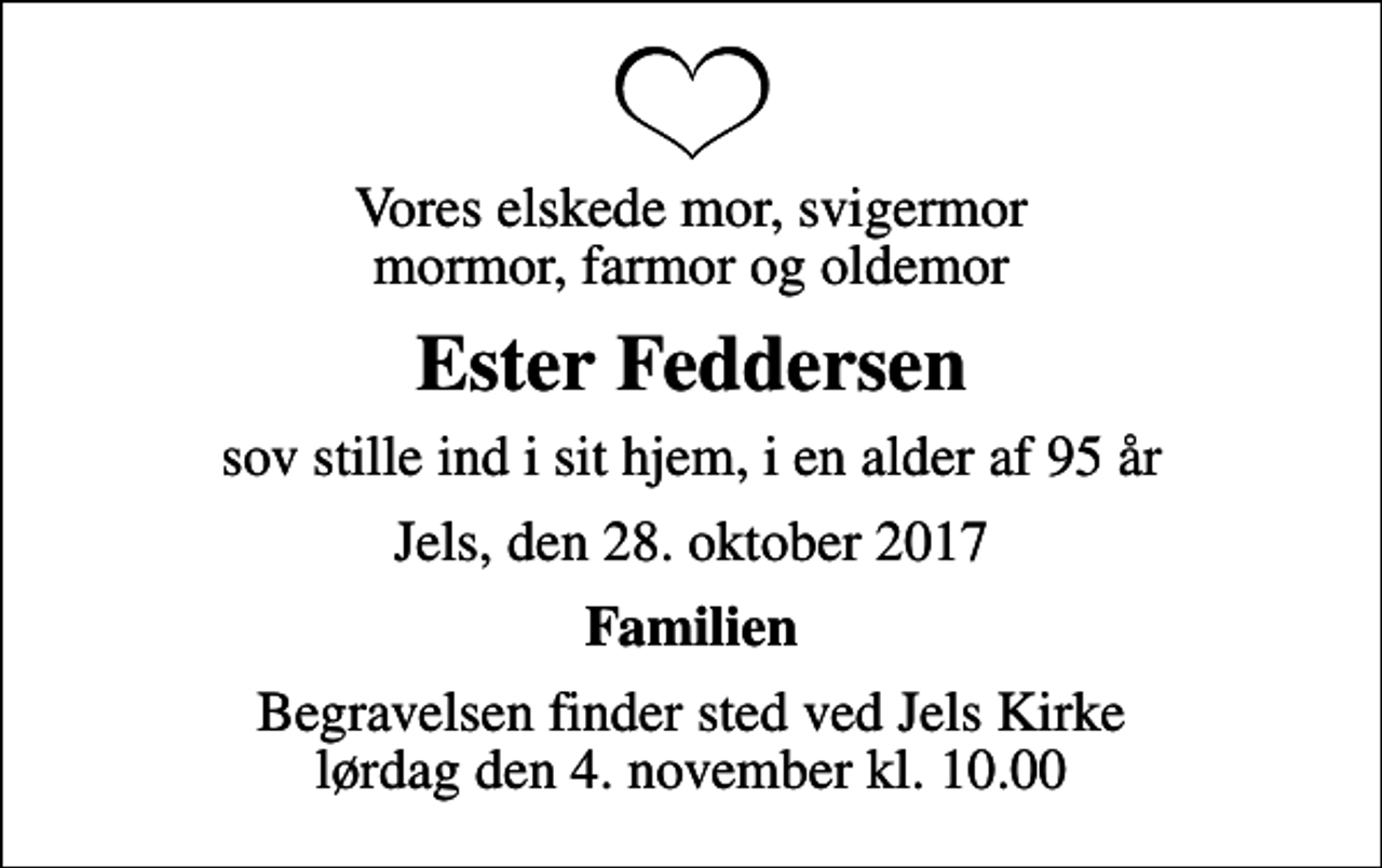 <p>Vores elskede mor, svigermor mormor, farmor og oldemor<br />Ester Feddersen<br />sov stille ind i sit hjem, i en alder af 95 år<br />Jels, den 28. oktober 2017<br />Familien<br />Begravelsen finder sted ved Jels Kirke lørdag den 4. november kl. 10.00</p>