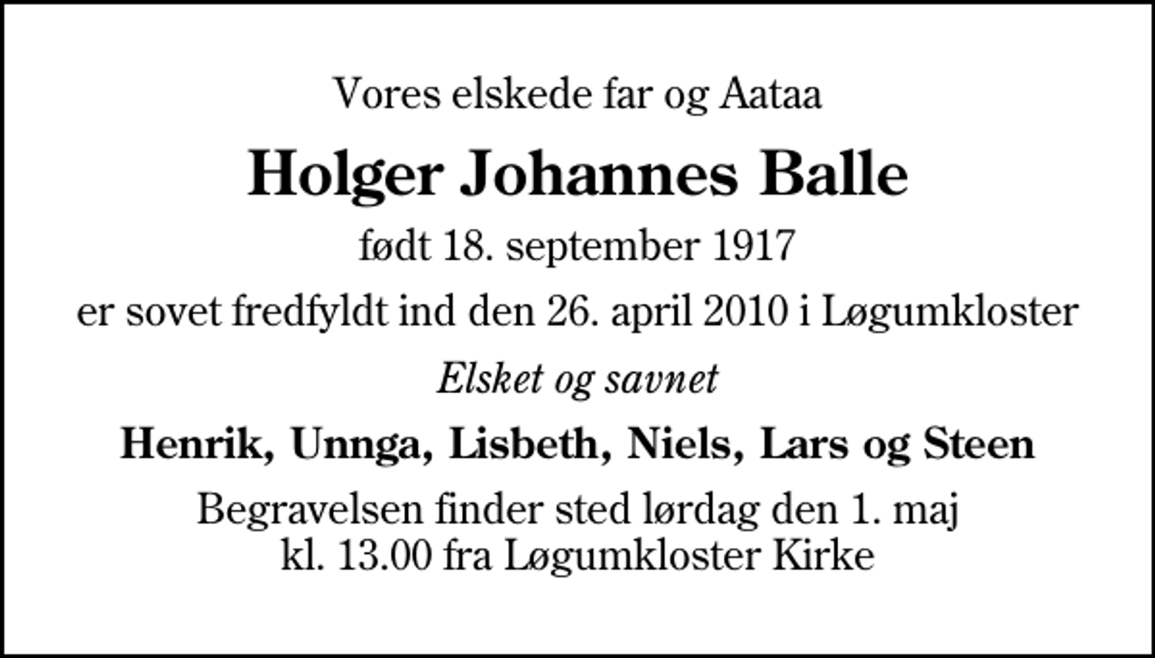 <p>Vores elskede far og Aataa<br />Holger Johannes Balle<br />født 18. september 1917<br />er sovet fredfyldt ind den 26. april 2010 i Løgumkloster<br />Elsket og savnet<br />Henrik, Unnga, Lisbeth, Niels, Lars og Steen<br />Begravelsen finder sted lørdag den 1. maj kl. 13.00 fra Løgumkloster Kirke</p>
