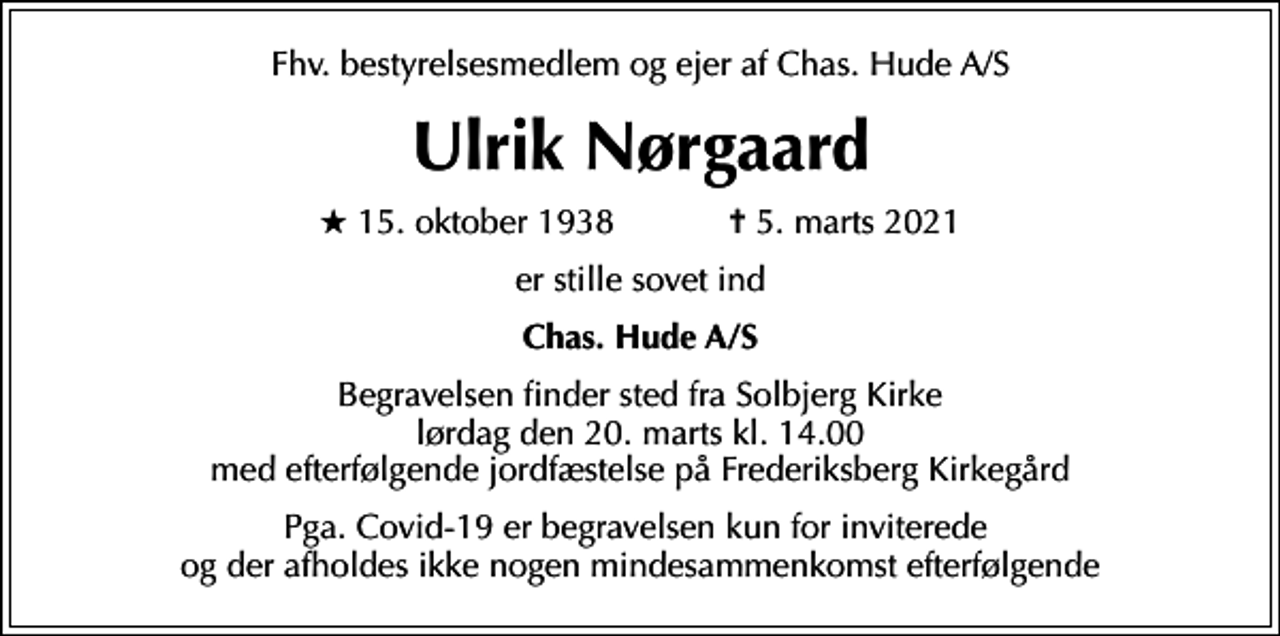 <p>Fhv. bestyrelsesmedlem og ejer af Chas. Hude A/S<br />Ulrik Nørgaard<br />* 15. oktober 1938 ✝ 5. marts 2021<br />er stille sovet ind<br />Chas. Hude A/S<br />Begravelsen finder sted fra Solbjerg Kirke lørdag den 20. marts kl. 14.00 med efterfølgende jordfæstelse på Frederiksberg Kirkegård<br />Pga. Covid-19 er begravelsen kun for inviterede og der afholdes ikke nogen mindesammenkomst efterfølgende</p>