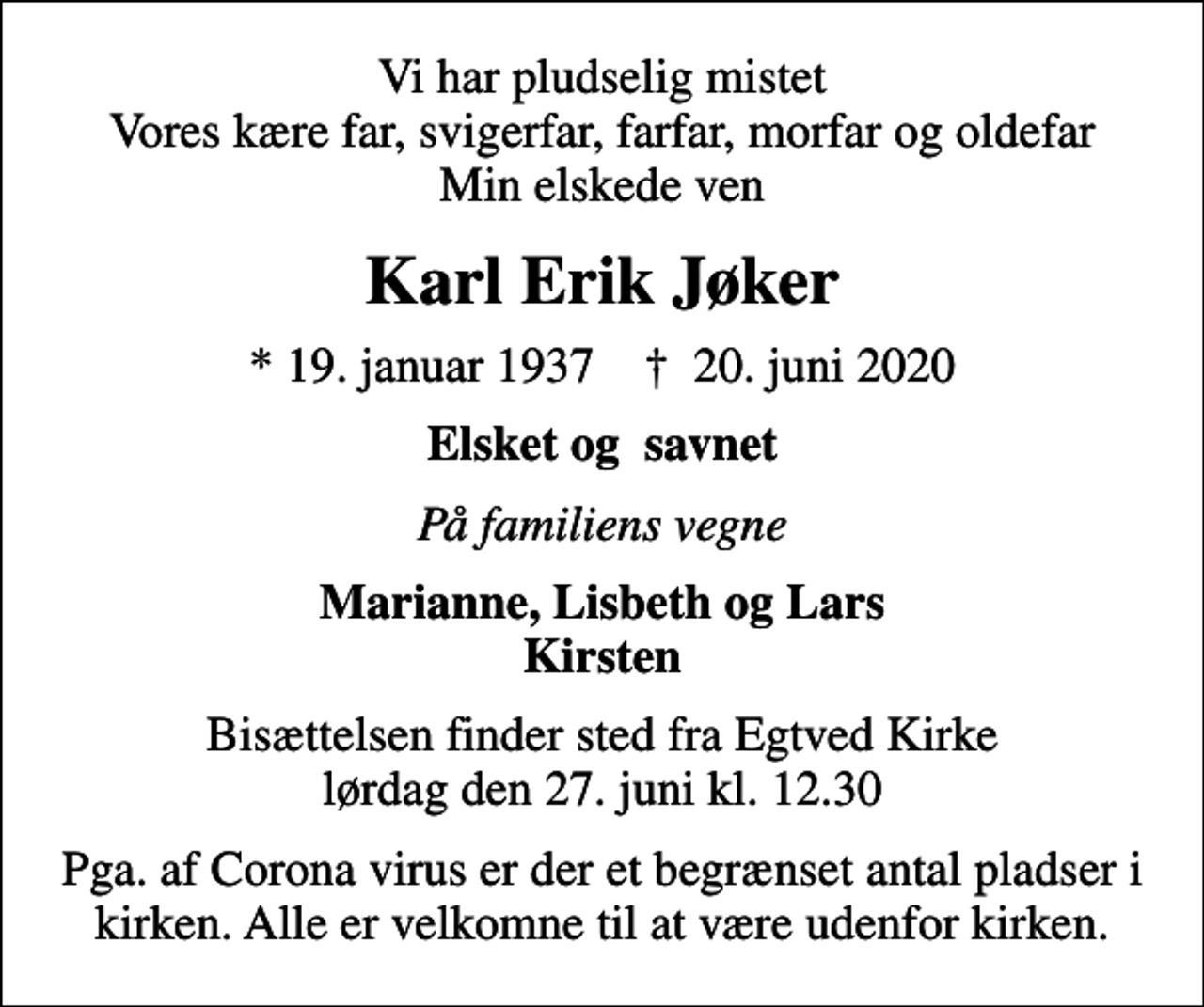 <p>Vi har pludselig mistet Vores kære far, svigerfar, farfar, morfar og oldefar Min elskede ven<br />Karl Erik Jøker<br />* 19. januar 1937 ✝ 20. juni 2020<br />Elsket og savnet<br />På familiens vegne<br />Marianne, Lisbeth og Lars Kirsten<br />Bisættelsen finder sted fra Egtved Kirke lørdag den 27. juni kl. 12.30<br />Pga. af Corona virus er der et begrænset antal pladser i kirken. Alle er velkomne til at være udenfor kirken.</p>