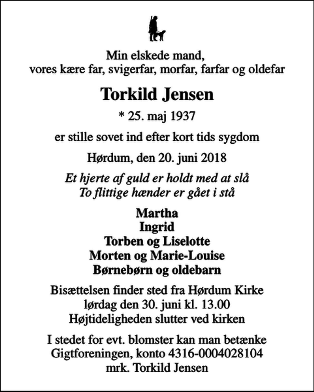 <p>Min elskede mand, vores kære far, svigerfar, morfar, farfar og oldefar<br />Torkild Jensen<br />* 25. maj 1937<br />er stille sovet ind efter kort tids sygdom<br />Hørdum, den 20. juni 2018<br />Et hjerte af guld er holdt med at slå To flittige hænder er gået i stå<br />Martha Ingrid Torben og Liselotte Morten og Marie-Louise Børnebørn og oldebarn<br />Bisættelsen finder sted fra Hørdum Kirke lørdag den 30. juni kl. 13.00 Højtideligheden slutter ved kirken<br />I stedet for evt. blomster kan man betænke<br />Gigtforeningen konto4316-0004028104mrk. Torkild<br />Jensen</p>