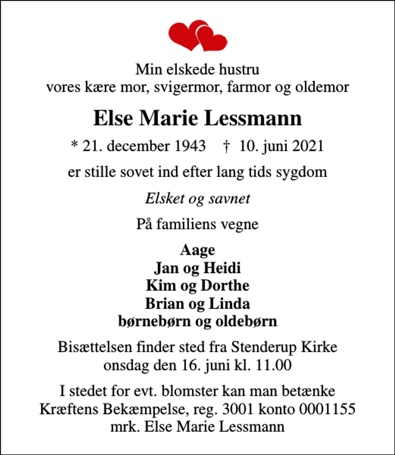 <p>Min elskede hustru vores kære mor, svigermor, farmor og oldemor<br />Else Marie Lessmann<br />* 21. december 1943 ✝ 10. juni 2021<br />er stille sovet ind efter lang tids sygdom<br />Elsket og savnet<br />På familiens vegne<br />Aage Jan og Heidi Kim og Dorthe Brian og Linda børnebørn og oldebørn<br />Bisættelsen finder sted fra Stenderup Kirke onsdag den 16. juni kl. 11.00<br />I stedet for evt. blomster kan man betænke<br />Kræftens Bekæmpelse reg.3001konto0001155mrk. Else Marie<br />Lessmann</p>