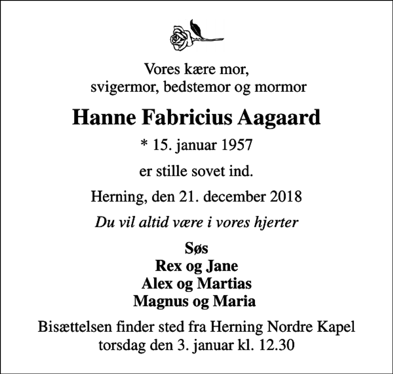 <p>Vores kære mor, svigermor, bedstemor og mormor<br />Hanne Fabricius Aagaard<br />* 15. januar 1957<br />er stille sovet ind.<br />Herning, den 21. december 2018<br />Du vil altid være i vores hjerter<br />Søs Rex og Jane Alex og Martias Magnus og Maria<br />Bisættelsen finder sted fra Herning Nordre Kapel torsdag den 3. januar kl. 12.30</p>
