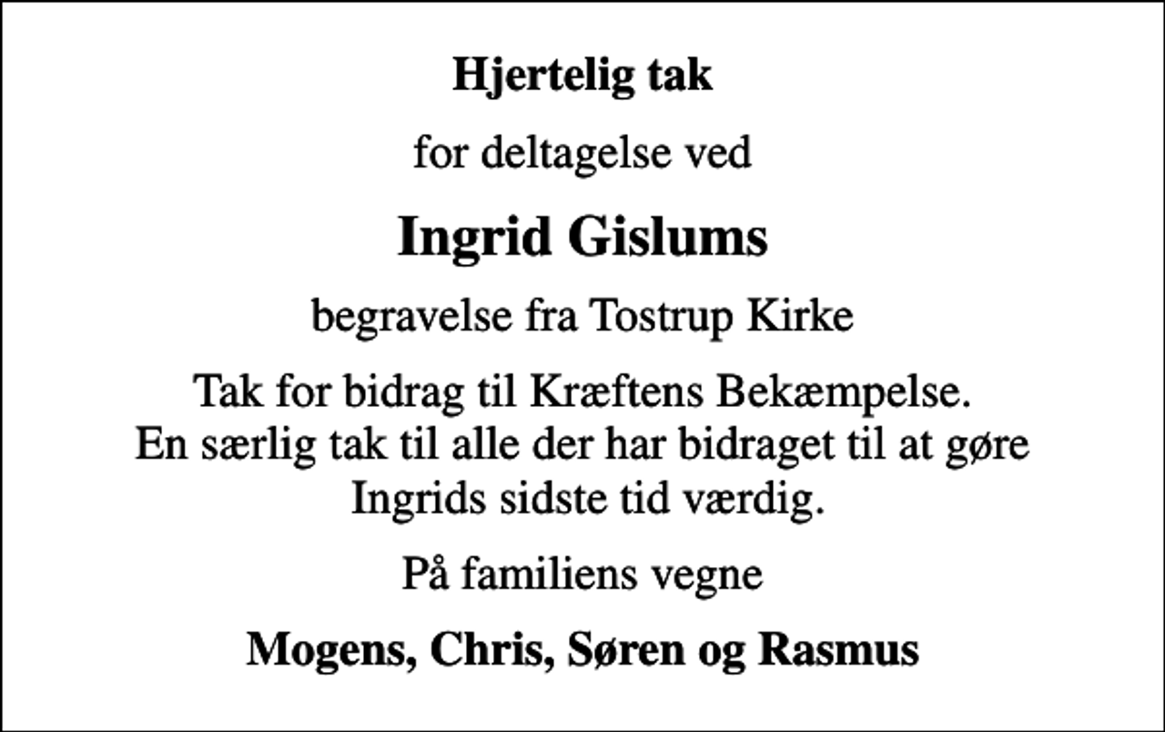 <p>Hjertelig tak<br />for deltagelse ved<br />Ingrid Gislums<br />begravelse fra Tostrup Kirke<br />Tak for bidrag til Kræftens Bekæmpelse. En særlig tak til alle der har bidraget til at gøre Ingrids sidste tid værdig.<br />På familiens vegne<br />Mogens, Chris, Søren og Rasmus</p>