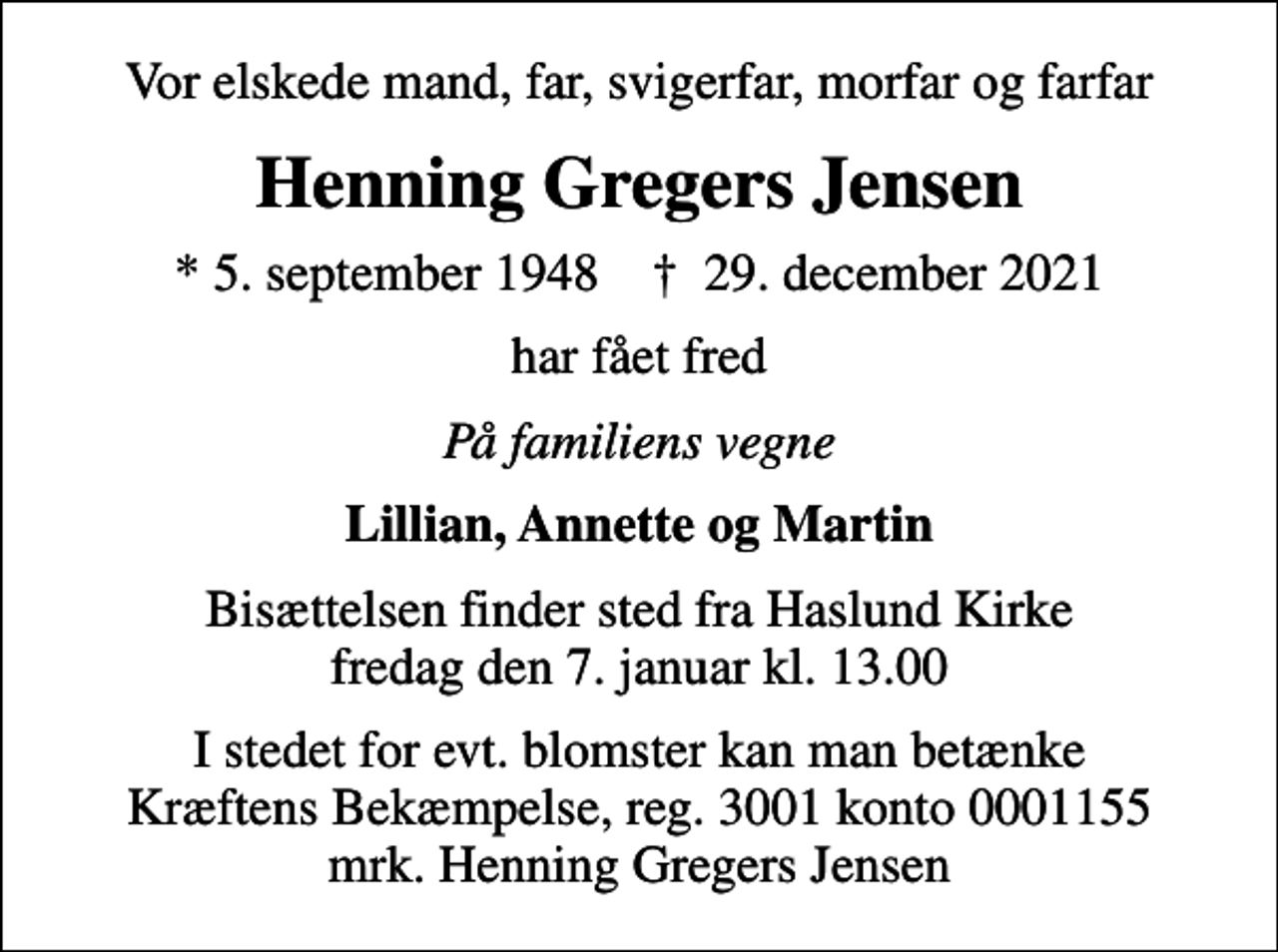 <p>Vor elskede mand, far, svigerfar, morfar og farfar<br />Henning Gregers Jensen<br />* 5. september 1948 ✝ 29. december 2021<br />har fået fred<br />På familiens vegne<br />Lillian, Annette og Martin<br />Bisættelsen finder sted fra Haslund Kirke fredag den 7. januar kl. 13.00<br />I stedet for evt. blomster kan man betænke<br />Kræftens Bekæmpelse reg.3001konto0001155mrk. Henning Gregers<br />Jensen</p>