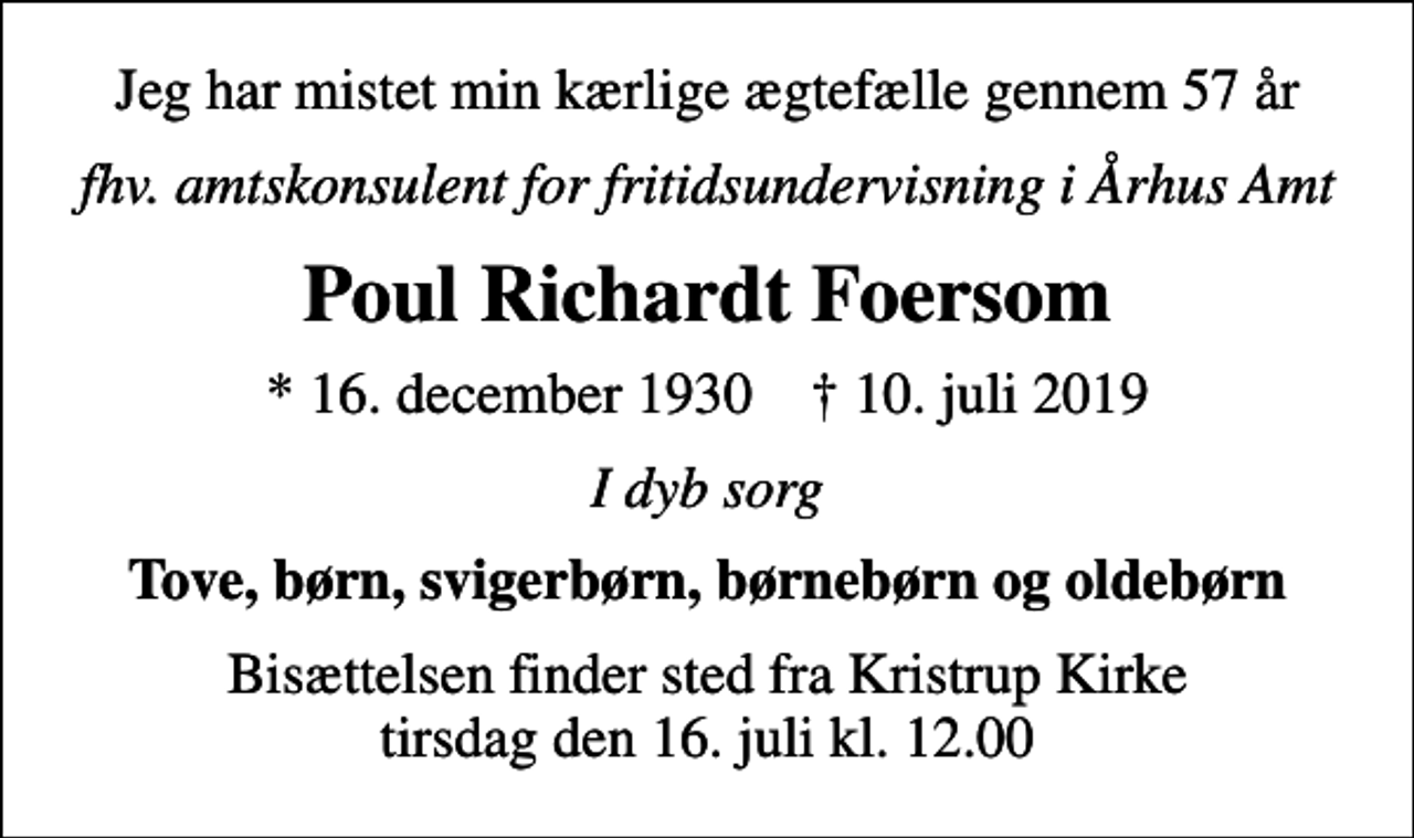 <p>Jeg har mistet min kærlige ægtefælle gennem 57 år<br />fhv. amtskonsulent for fritidsundervisning i Århus Amt<br />Poul Richardt Foersom<br />* 16. december 1930 ✝ 10. juli 2019<br />I dyb sorg<br />Tove, børn, svigerbørn, børnebørn og oldebørn<br />Bisættelsen finder sted fra Kristrup Kirke tirsdag den 16. juli kl. 12.00</p>