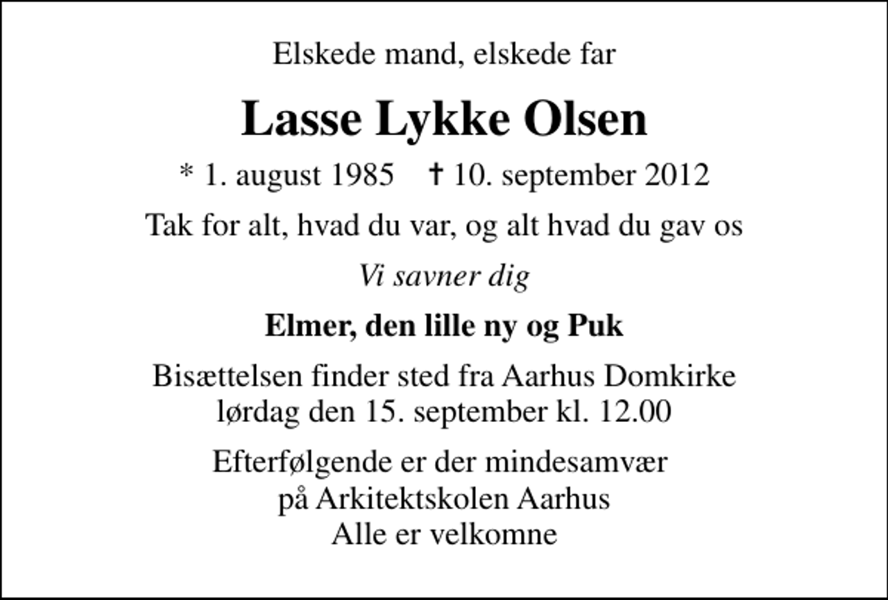 <p>Elskede mand, elskede far<br />Lasse Lykke Olsen<br />* 1. august 1985 ✝ 10. september 2012<br />Tak for alt, hvad du var, og alt hvad du gav os<br />Vi savner dig<br />Elmer, den lille ny og Puk<br />Bisættelsen finder sted fra Aarhus Domkirke lørdag den 15. september kl. 12.00<br />Efterfølgende er der mindesamvær på Arkitektskolen Aarhus Alle er velkomne</p>