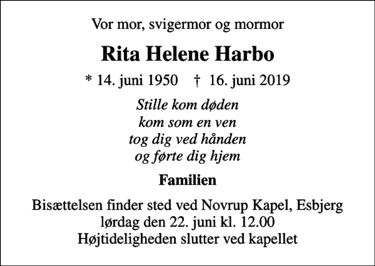 <p>Vor mor, svigermor og mormor<br />Rita Helene Harbo<br />* 14. juni 1950 ✝ 16. juni 2019<br />Stille kom døden kom som en ven tog dig ved hånden og førte dig hjem<br />Familien<br />Bisættelsen finder sted ved Novrup Kapel, Esbjerg lørdag den 22. juni kl. 12.00 Højtideligheden slutter ved kapellet</p>