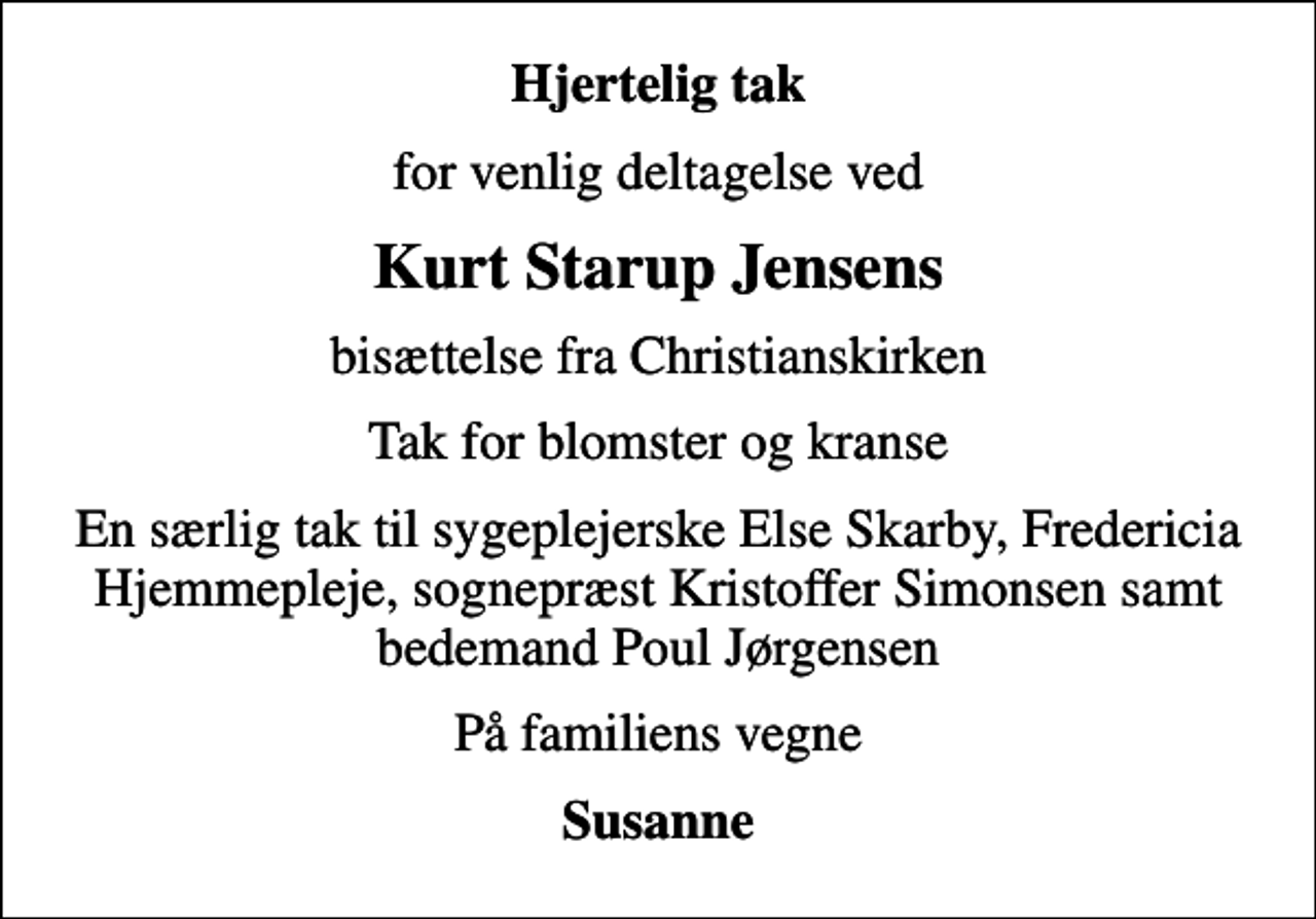 <p>Hjertelig tak<br />for venlig deltagelse ved<br />Kurt Starup Jensens<br />bisættelse fra Christianskirken<br />Tak for blomster og kranse<br />En særlig tak til sygeplejerske Else Skarby, Fredericia Hjemmepleje, sognepræst Kristoffer Simonsen samt bedemand Poul Jørgensen<br />På familiens vegne<br />Susanne</p>