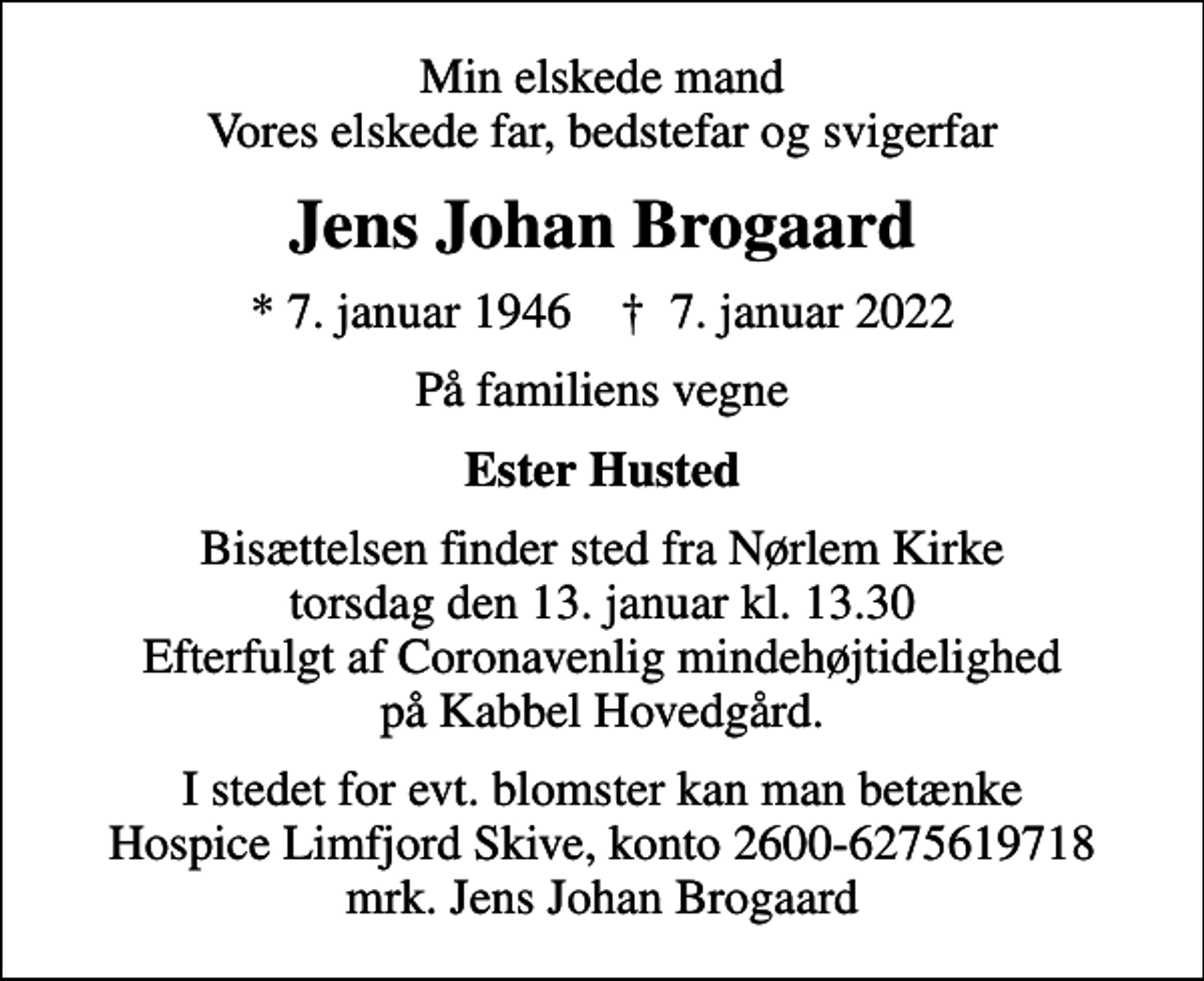 <p>Min elskede mand Vores elskede far, bedstefar og svigerfar<br />Jens Johan Brogaard<br />* 7. januar 1946 ✝ 7. januar 2022<br />På familiens vegne<br />Ester Husted<br />Bisættelsen finder sted fra Nørlem Kirke torsdag den 13. januar kl. 13.30 Efterfulgt af Coronavenlig mindehøjtidelighed på Kabbel Hovedgård.<br />I stedet for evt. blomster kan man betænke<br />Hospice Limfjord Skive konto2600-6275619718mrk. Jens Johan<br />Brogaard</p>