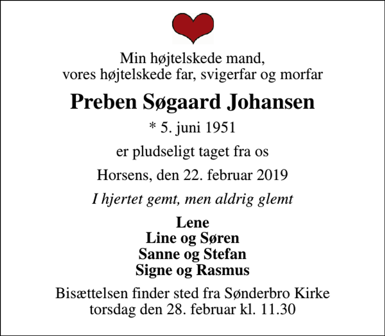 <p>Min højtelskede mand, vores højtelskede far, svigerfar og morfar<br />Preben Søgaard Johansen<br />* 5. juni 1951<br />er pludseligt taget fra os<br />Horsens, den 22. februar 2019<br />I hjertet gemt, men aldrig glemt<br />Lene Line og Søren Sanne og Stefan Signe og Rasmus<br />Bisættelsen finder sted fra Sønderbro Kirke torsdag den 28. februar kl. 11.30</p>