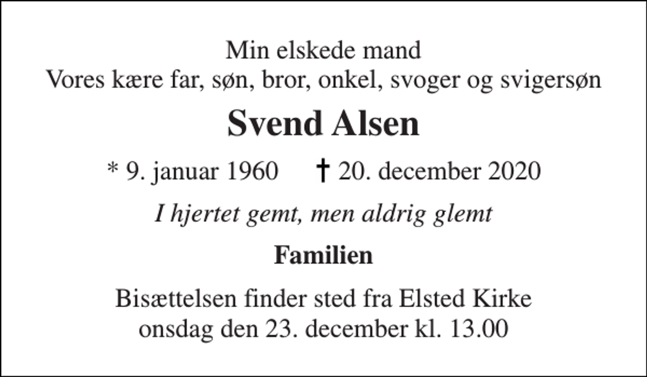 <p>Min elskede mand Vores kære far, søn, bror, onkel, svoger og svigersøn<br />Svend Alsen<br />* 9. januar 1960 20. december 2020<br />I hjertet gemt, men aldrig glemt<br />Familien<br />Bisættelsen​ finder sted fra Elsted Kirke​ onsdag den 23. december​ kl. 13.00</p>