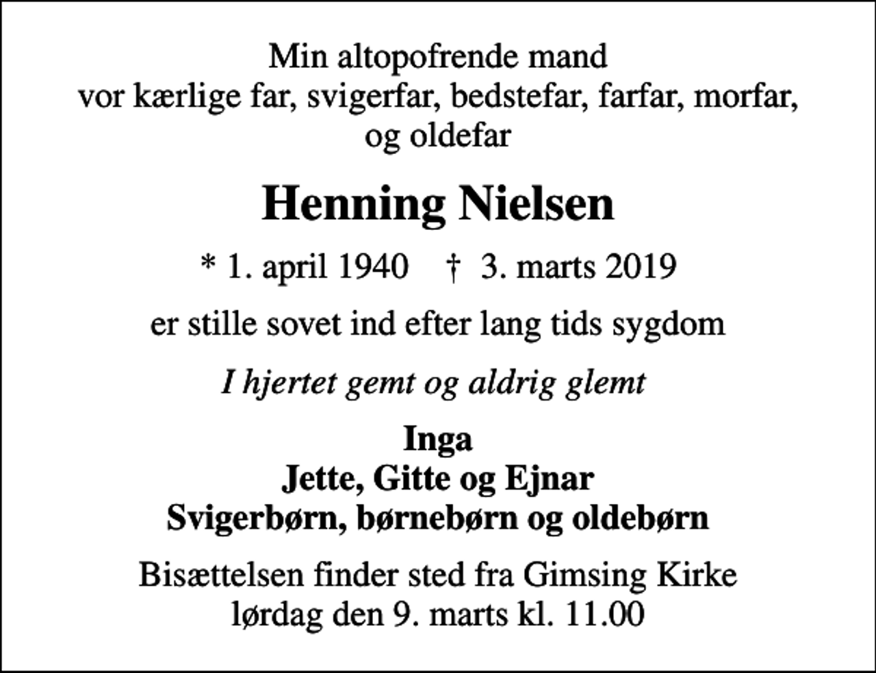 <p>Min altopofrende mand vor kærlige far, svigerfar, bedstefar, farfar, morfar, og oldefar<br />Henning Nielsen<br />* 1. april 1940 ✝ 3. marts 2019<br />er stille sovet ind efter lang tids sygdom<br />I hjertet gemt og aldrig glemt<br />Inga Jette, Gitte og Ejnar Svigerbørn, børnebørn og oldebørn<br />Bisættelsen finder sted fra Gimsing Kirke lørdag den 9. marts kl. 11.00</p>