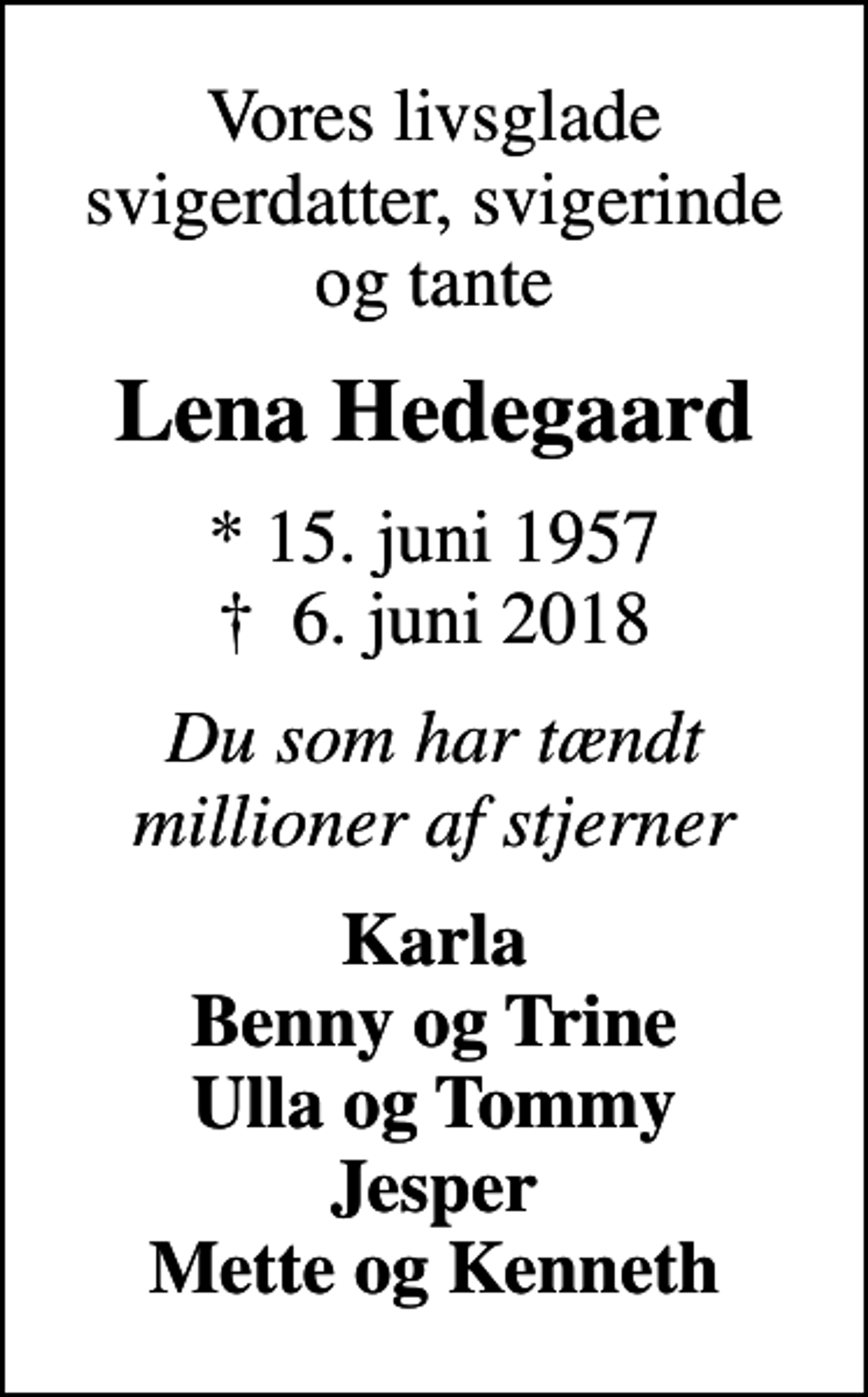 <p>Vores livsglade svigerdatter, svigerinde og tante<br />Lena Hedegaard<br />* 15. juni 1957<br />✝ 6. juni 2018<br />Du som har tændt millioner af stjerner<br />Karla Benny og Trine Ulla og Tommy Jesper Mette og Kenneth</p>