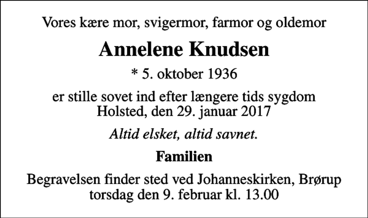 <p>Vores kære mor, svigermor, farmor og oldemor<br />Annelene Knudsen<br />* 5. oktober 1936<br />er stille sovet ind efter længere tids sygdom Holsted, den 29. januar 2017<br />Altid elsket, altid savnet.<br />Familien<br />Begravelsen finder sted ved Johanneskirken, Brørup torsdag den 9. februar kl. 13.00</p>
