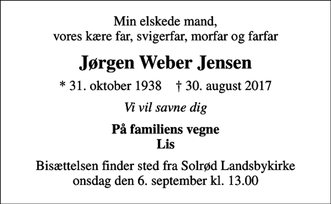 <p>Min elskede mand, vores kære far, svigerfar, morfar og farfar<br />Jørgen Weber Jensen<br />* 31. oktober 1938 ✝ 30. august 2017<br />Vi vil savne dig<br />På familiens vegne Lis<br />Bisættelsen finder sted fra Solrød Landsbykirke onsdag den 6. september kl. 13.00</p>