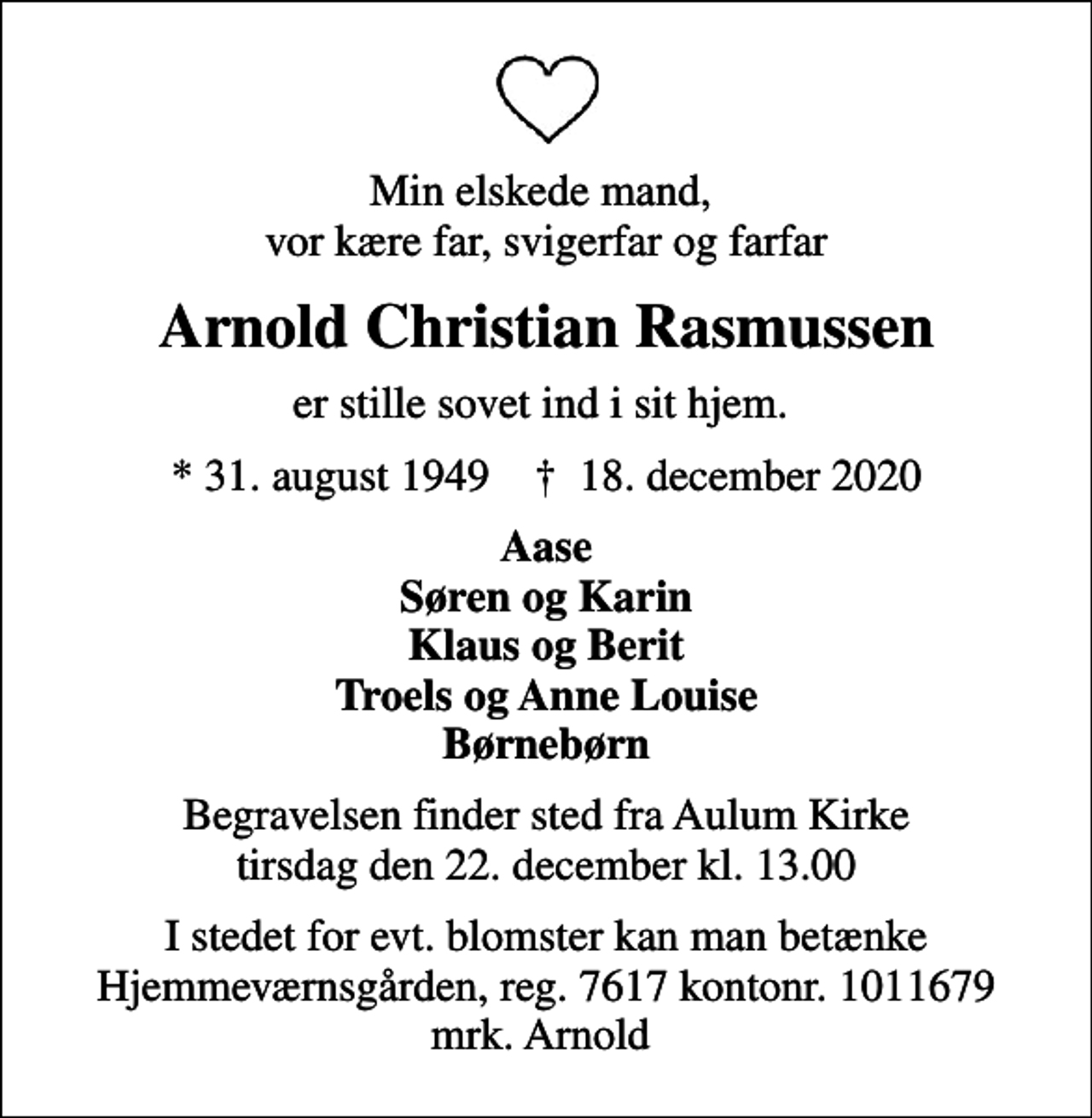 <p>Min elskede mand, vor kære far, svigerfar og farfar<br />Arnold Christian Rasmussen<br />er stille sovet ind i sit hjem.<br />* 31. august 1949 ✝ 18. december 2020<br />Aase Søren og Karin Klaus og Berit Troels og Anne Louise Børnebørn<br />Begravelsen finder sted fra Aulum Kirke tirsdag den 22. december kl. 13.00<br />I stedet for evt. blomster kan man betænke Hjemmeværnsgården, reg. 7617 kontonr. 1011679 mrk. Arnold</p>