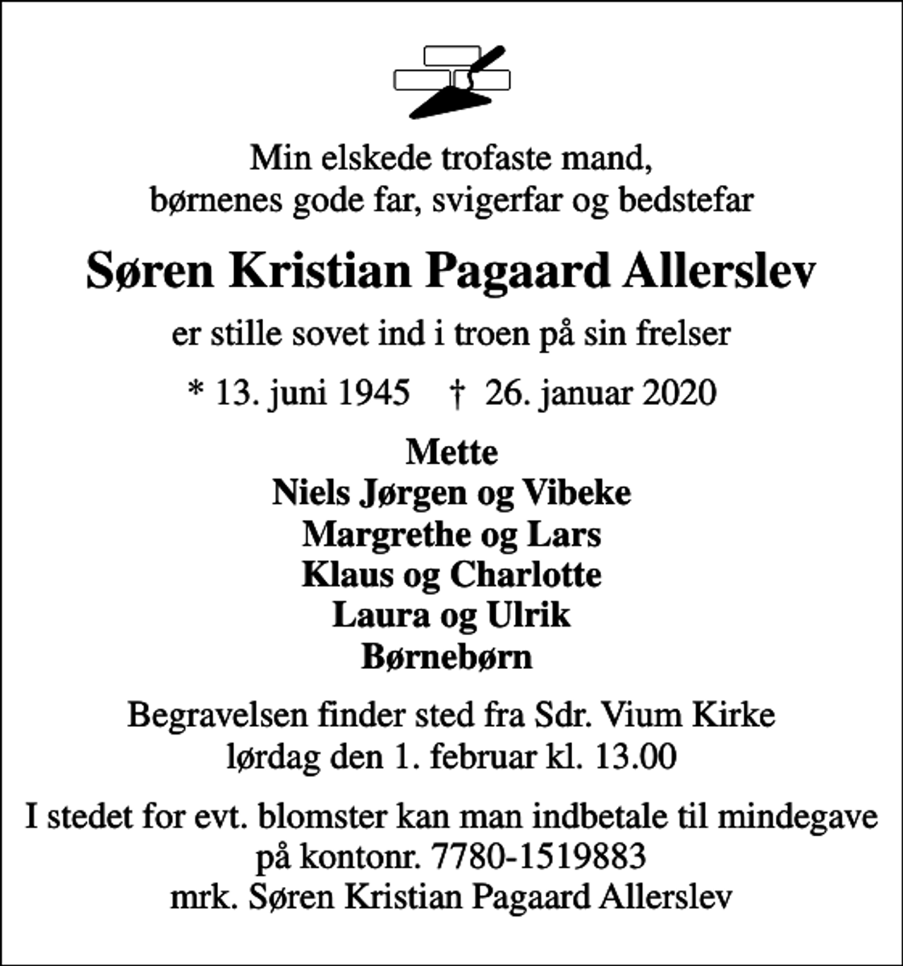 <p>Min elskede trofaste mand, børnenes gode far, svigerfar og bedstefar<br />Søren Kristian Pagaard Allerslev<br />er stille sovet ind i troen på sin frelser<br />* 13. juni 1945 ✝ 26. januar 2020<br />Mette Niels Jørgen og Vibeke Margrethe og Lars Klaus og Charlotte Laura og Ulrik Børnebørn<br />Begravelsen finder sted fra Sdr. Vium Kirke lørdag den 1. februar kl. 13.00<br />I stedet for evt. blomster kan man indbetale til mindegave på kontonr. 7780-1519883 mrk. Søren Kristian Pagaard Allerslev</p>