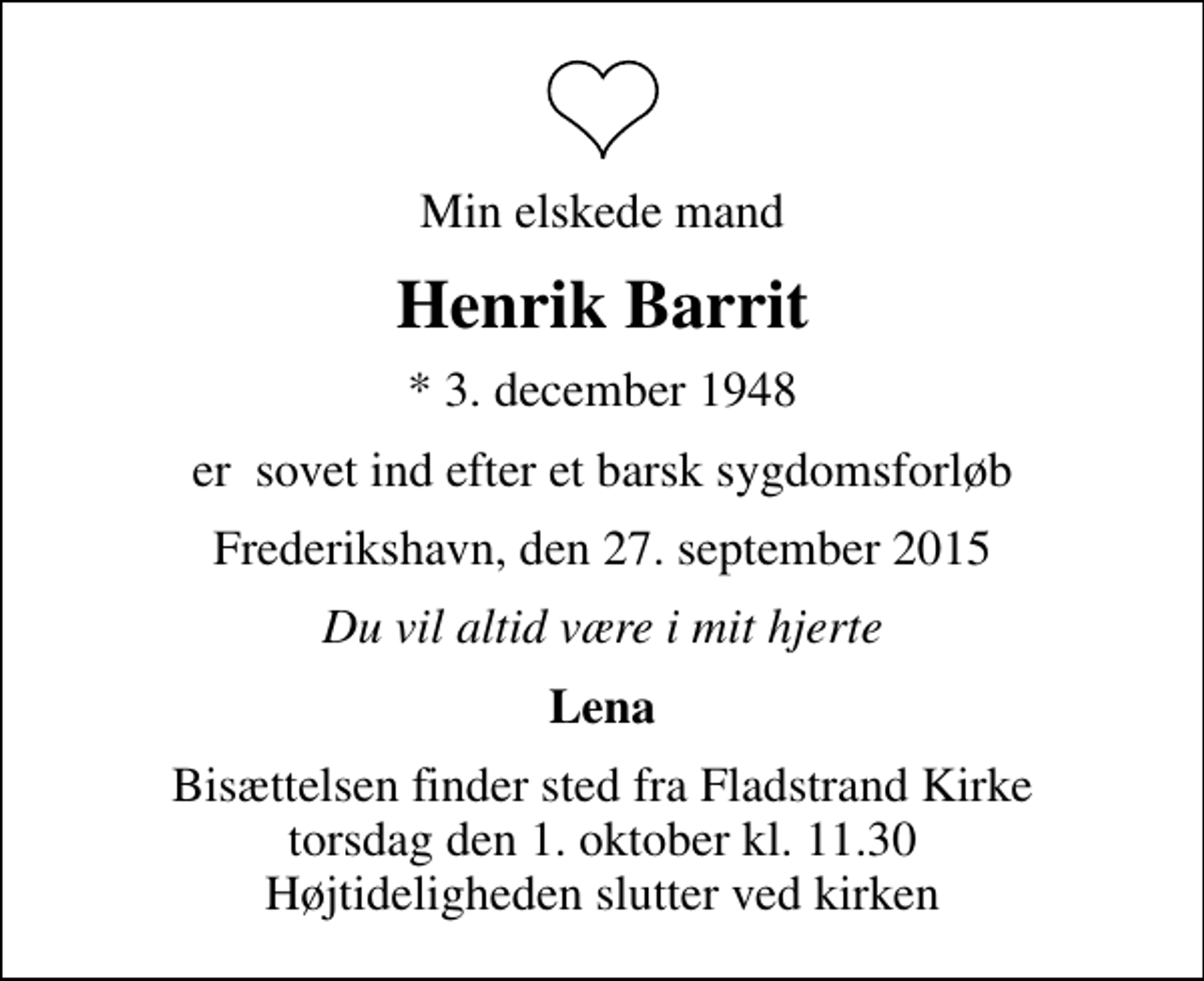 <p>Min elskede mand<br />Henrik Barrit<br />* 3. december 1948<br />er sovet ind efter et barsk sygdomsforløb<br />Frederikshavn, den 27. september 2015<br />Du vil altid være i mit hjerte<br />Lena<br />Bisættelsen finder sted fra Fladstrand Kirke torsdag den 1. oktober kl. 11.30 Højtideligheden slutter ved kirken</p>