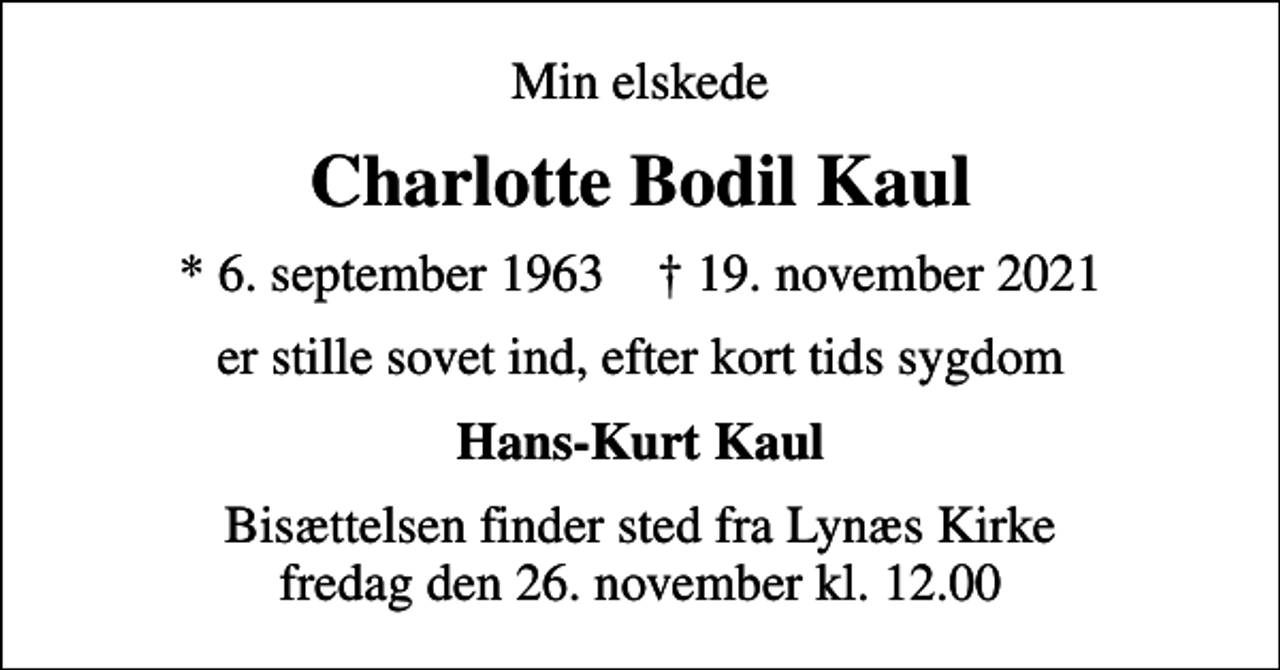 <p>Min elskede<br />Charlotte Bodil Kaul<br />* 6. september 1963 ✝ 19. november 2021<br />er stille sovet ind, efter kort tids sygdom<br />Hans-Kurt Kaul<br />Bisættelsen finder sted fra Lynæs Kirke fredag den 26. november kl. 12.00</p>