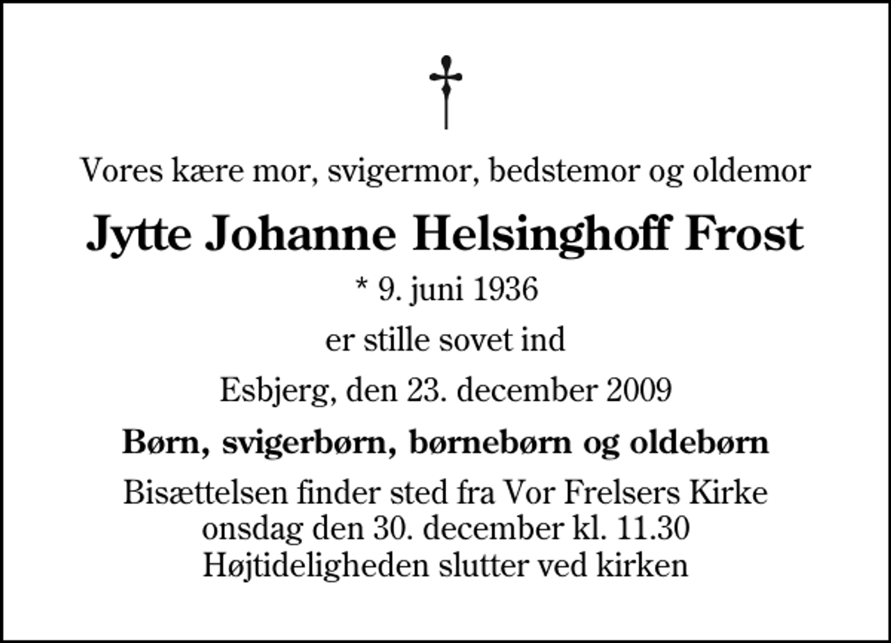 <p>Vores kære mor, svigermor, bedstemor og oldemor<br />Jytte Johanne Helsinghoff Frost<br />* 9. juni 1936<br />er stille sovet ind<br />Esbjerg, den 23. december 2009<br />Børn, svigerbørn, børnebørn og oldebørn<br />Bisættelsen finder sted fra Vor Frelsers Kirke onsdag den 30. december kl. 11.30 Højtideligheden slutter ved kirken</p>