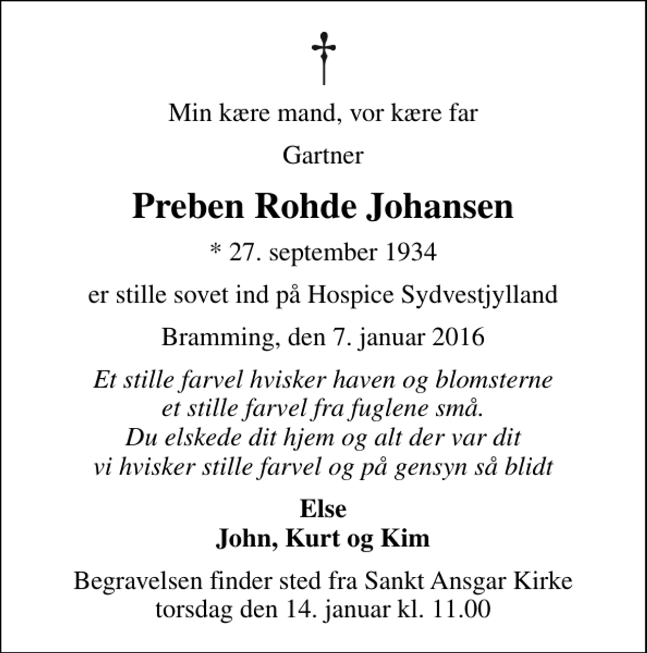 <p>Min kære mand, vor kære far<br />Gartner<br />Preben Rohde Johansen<br />* 27. september 1934<br />er stille sovet ind på Hospice Sydvestjylland<br />Bramming, den 7. januar 2016<br />Et stille farvel hvisker haven og blomsterne et stille farvel fra fuglene små. Du elskede dit hjem og alt der var dit vi hvisker stille farvel og på gensyn så blidt<br />Else John, Kurt og Kim<br />Begravelsen finder sted fra Sankt Ansgar Kirke torsdag den 14. januar kl. 11.00</p>