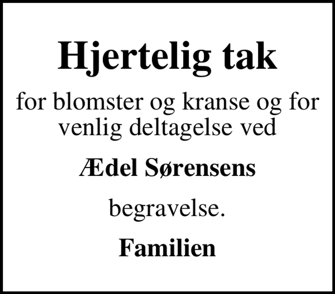 <p>Hjertelig tak<br />for blomster og kranse og for venlig deltagelse ved<br />Ædel Sørensens<br />begravelse.<br />Familien</p>