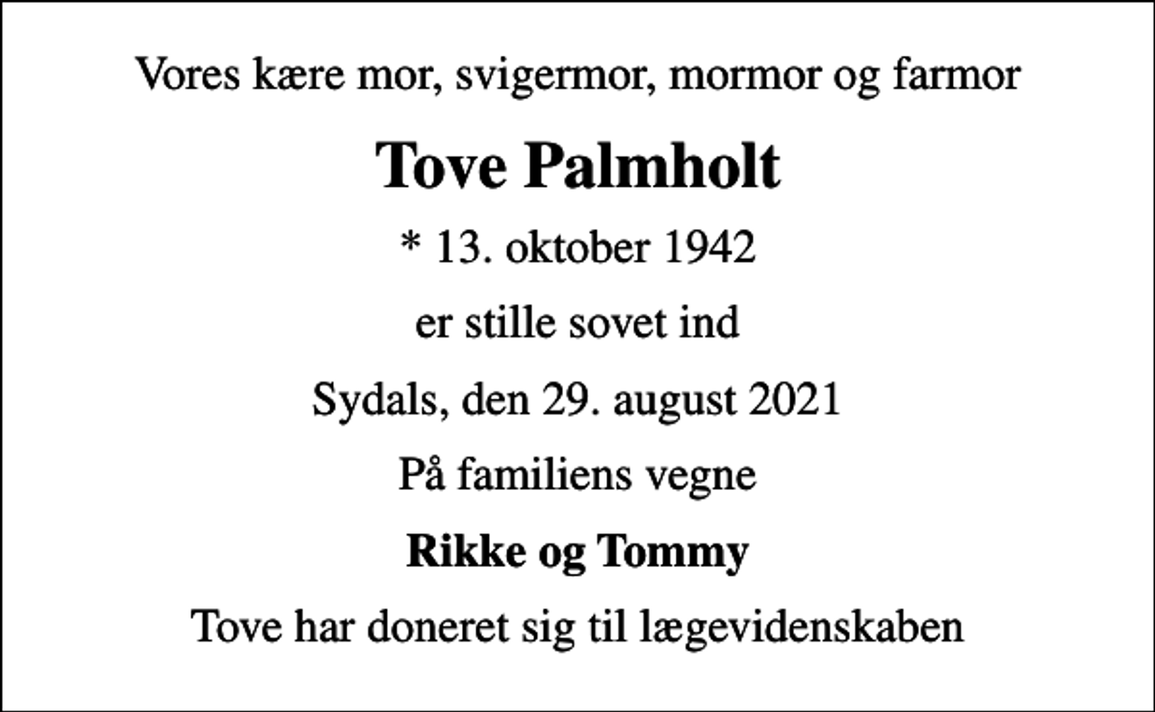 <p>Vores kære mor, svigermor, mormor og farmor<br />Tove Palmholt<br />* 13. oktober 1942<br />er stille sovet ind<br />Sydals, den 29. august 2021<br />På familiens vegne<br />Rikke og Tommy<br />Tove har doneret sig til lægevidenskaben</p>