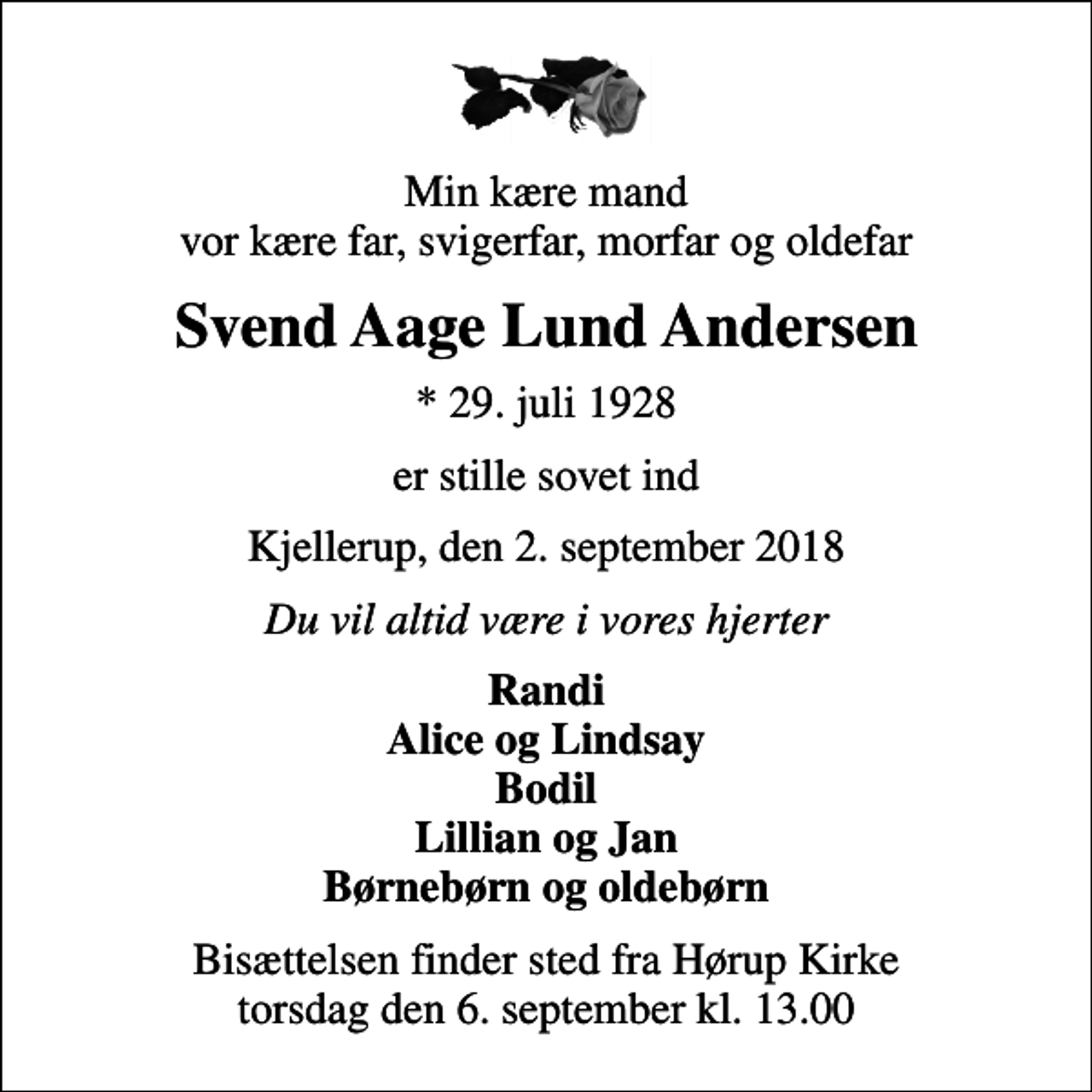 <p>Min kære mand vor kære far, svigerfar, morfar og oldefar<br />Svend Aage Lund Andersen<br />* 29. juli 1928<br />er stille sovet ind<br />Kjellerup, den 2. september 2018<br />Du vil altid være i vores hjerter<br />Randi Alice og Lindsay Bodil Lillian og Jan Børnebørn og oldebørn<br />Bisættelsen finder sted fra Hørup Kirke torsdag den 6. september kl. 13.00</p>