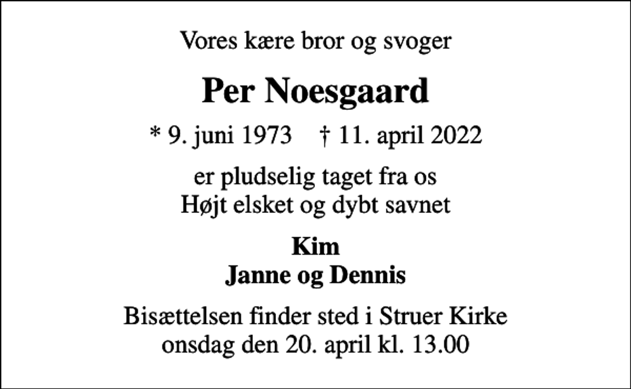 <p>Vores kære bror og svoger<br />Per Noesgaard<br />* 9. juni 1973 ✝ 11. april 2022<br />er pludselig taget fra os Højt elsket og dybt savnet<br />Kim Janne og Dennis<br />Bisættelsen finder sted i Struer Kirke onsdag den 20. april kl. 13.00</p>
