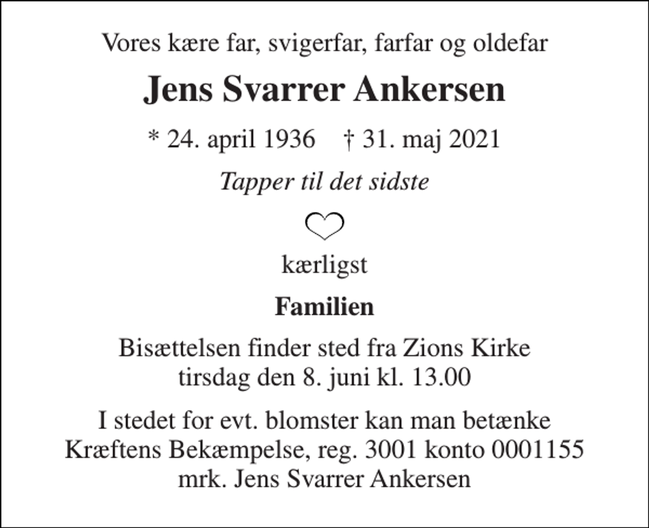 <p>Vores kære far, svigerfar, farfar og oldefar<br />Jens Svarrer Ankersen<br />*​ 24. april 1936​ †​ 31. maj 2021<br />Tapper til det sidste<br />kærligst<br />Familien<br />Bisættelsen finder sted fra Zions Kirke tirsdag den 8. juni kl. 13.00<br />I stedet for evt. blomster kan man betænke Kræftens Bekæmpelse, reg. 3001 konto 0001155 mrk. Jens Svarrer Ankersen</p>