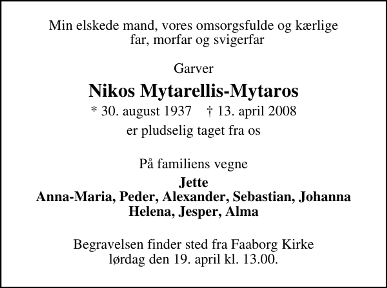 <p>Min elskede mand, vores omsorgsfulde og kærlige far, morfar og svigerfar<br />garver<br />Nikos Mytarellis-Mytaros<br />* 30. august 1937 ✝ 13. april 2008<br />er pludselig taget fra os<br />På familiens vegne<br />Jette Anna-Maria, Peder, Alexander, Sebastian, Johanna Helena, Jesper, Alma<br />Begravelsen finder sted fra Faaborg Kirke lørdag den 19. april kl. 13.00</p>