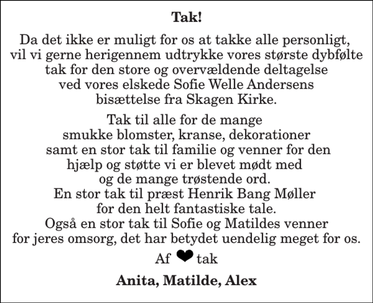 <p>Tak!<br />Da det ikke er muligt for os at takke alle personligt, vil vi gerne herigennem udtrykke vores største dybfølte tak for den store og overvældende deltagelse ved vores elskede Sofie Welle Andersens bisættelse fra Skagen Kirke.<br />Tak til alle for de mange smukke blomster, kranse, dekorationer samt en stor tak til familie og venner for den hjælp og støtte vi er blevet mødt med og de mange trøstende ord. En stor tak til præst Henrik Bang Møller for den helt fantastiske tale. Også en stor tak til Sofie og Matildes venner for jeres omsorg, det har betydet uendelig meget for os.<br />Af tak<br />Anita, Matilde, Alex</p>