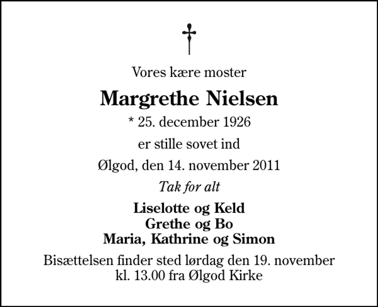 <p>Vores kære moster<br />Margrethe Nielsen<br />* 25. december 1926<br />er stille sovet ind<br />Ølgod, den 14. november 2011<br />Tak for alt<br />Liselotte og Keld Grethe og Bo Maria, Kathrine og Simon<br />Bisættelsen finder sted lørdag den 19. november kl. 13.00 fra Ølgod Kirke</p>