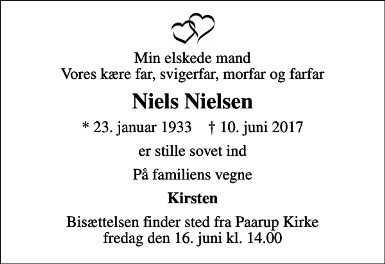 <p>Min elskede mand Vores kære far, svigerfar, morfar og farfar<br />Niels Nielsen<br />* 23. januar 1933 ✝ 10. juni 2017<br />er stille sovet ind<br />På familiens vegne<br />Kirsten<br />Bisættelsen finder sted fra Paarup Kirke fredag den 16. juni kl. 14.00</p>