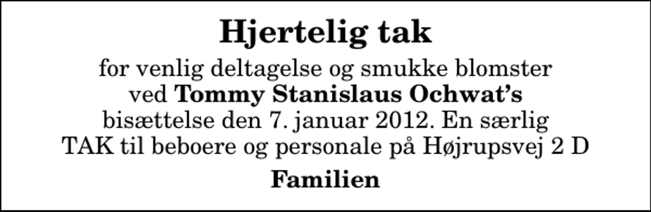 <p>Hjertelig tak<br />for venlig deltagelse og smukke blomster ved<em> Tommy Stanislaus Ochwats</em> bisættelse den 7. januar 2012. En særlig TAK til beboere og personale på Højrupsvej 2 D<br />Familien</p>
