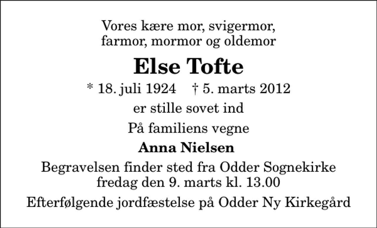 <p>Vores kære mor, svigermor, farmor, mormor og oldemor<br />Else Tofte<br />* 18. juli 1924 ✝ 5. marts 2012<br />er stille sovet ind<br />På familiens vegne<br />Anna Nielsen<br />Begravelsen finder sted fra Odder Sognekirke fredag den 9. marts kl. 13.00<br />Efterfølgende jordfæstelse på Odder Ny Kirkegård</p>