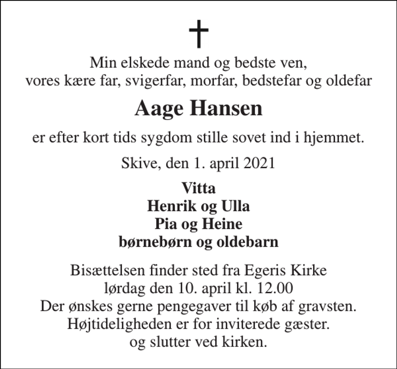 <p>Min elskede mand og bedste ven, vores kære far, svigerfar, morfar, bedstefar og oldefar<br />Aage Hansen<br />er efter kort tids sygdom stille sovet ind i hjemmet.<br />Skive, den 1. april 2021<br />Vitta Henrik og Ulla Pia og Heine børnebørn og oldebarn<br />Bisættelsen finder sted fra Egeris Kirke lørdag den 10. april kl. 12.00 Der ønskes gerne pengegaver til køb af gravsten. Højtideligheden er for inviterede gæster. og slutter ved kirken.</p>