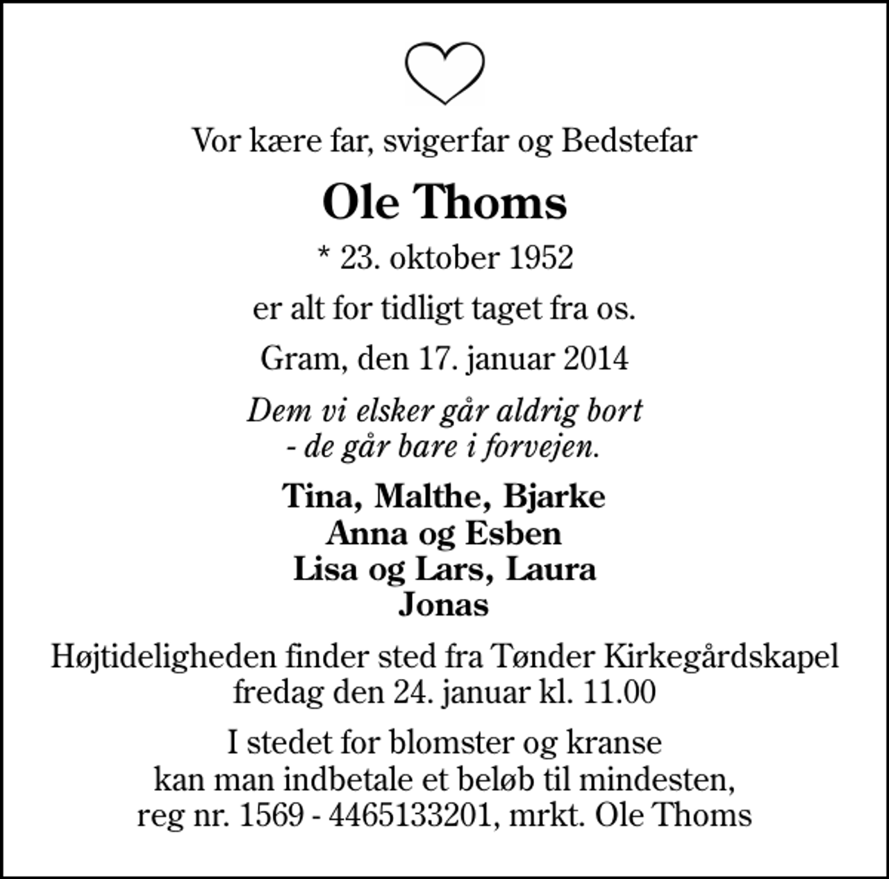 <p>Vor kære far, svigerfar og Bedstefar<br />Ole Thoms<br />* 23. oktober 1952<br />er alt for tidligt taget fra os.<br />Gram, den 17. januar 2014<br />Dem vi elsker går aldrig bort - de går bare i forvejen.<br />Tina, Malthe, Bjarke Anna og Esben Lisa og Lars, Laura Jonas<br />Højtideligheden finder sted fra Tønder Kirkegårdskapel fredag den 24. januar kl. 11.00<br />I stedet for blomster og kranse kan man indbetale et beløb til mindesten, reg nr. 1569 - 4465133201, mrkt. Ole Thoms</p>