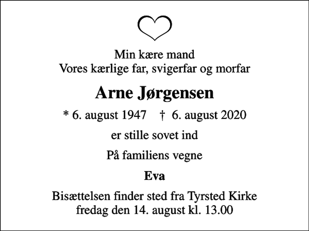 <p>Min kære mand Vores kærlige far, svigerfar og morfar<br />Arne Jørgensen<br />* 6. august 1947 ✝ 6. august 2020<br />er stille sovet ind<br />På familiens vegne<br />Eva<br />Bisættelsen finder sted fra Tyrsted Kirke fredag den 14. august kl. 13.00</p>