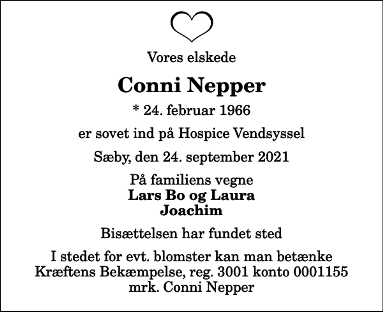 <p>Vores elskede<br />Conni Nepper<br />* 24. februar 1966<br />er sovet ind på Hospice Vendsyssel<br />Sæby, den 24. september 2021<br />På familiens vegne<br />Lars Bo og Laura Joachim<br />Bisættelsen har fundet sted<br />I stedet for evt. blomster kan man betænke<br />Kræftens Bekæmpelse reg.3001konto0001155mrk. Conni<br />Nepper</p>