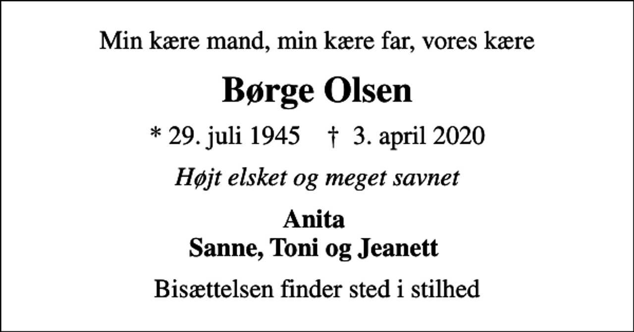 <p>Min kære mand, min kære far, vores kære<br />Børge Olsen<br />* 29. juli 1945 ✝ 3. april 2020<br />Højt elsket og meget savnet<br />Anita Sanne, Toni og Jeanett<br />Bisættelsen finder sted i stilhed</p>