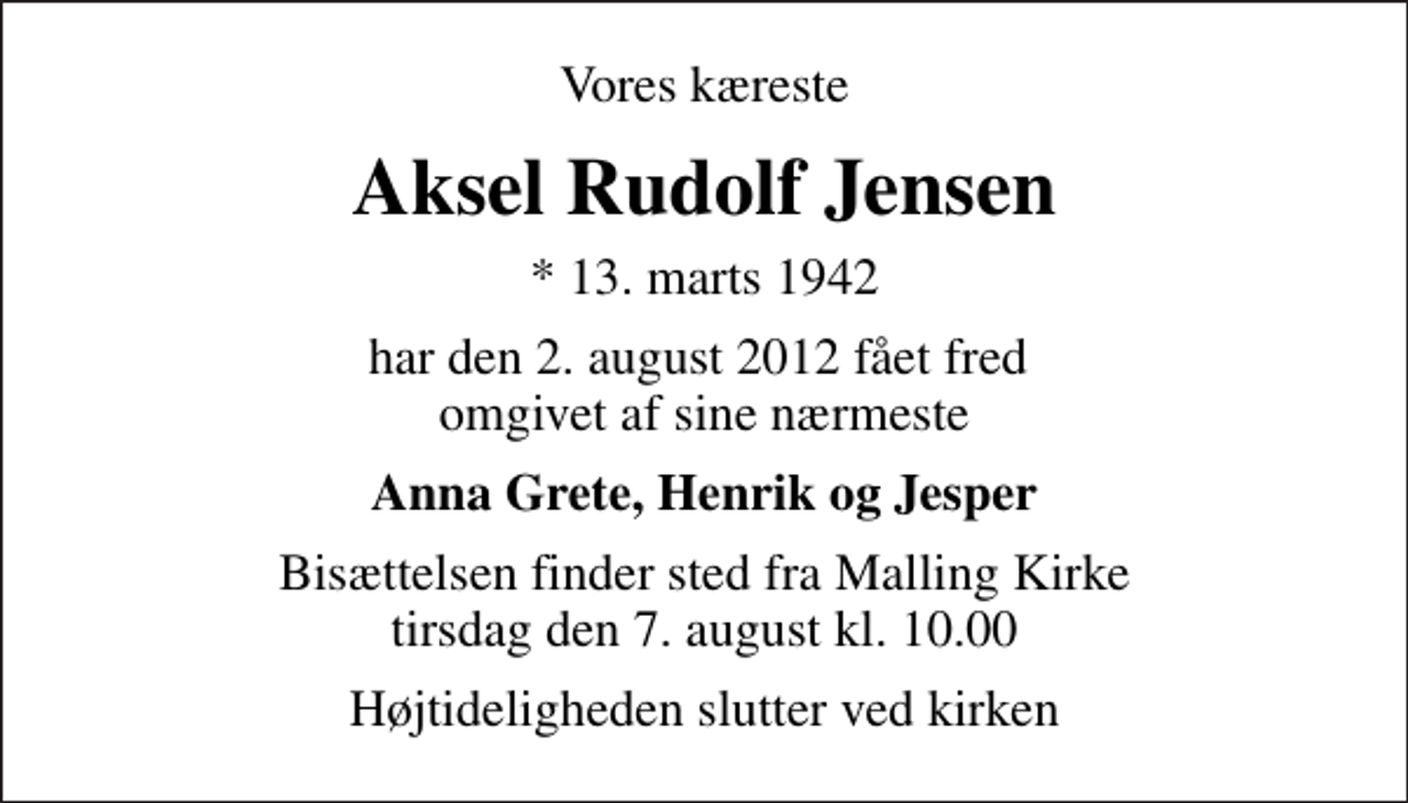 <p>Vores kæreste<br />Aksel Rudolf Jensen<br />* 13. marts 1942<br />har den 2. august 2012 fået fred omgivet af sine nærmeste<br />Anna Grete, Henrik og Jesper<br />Bisættelsen finder sted fra Malling Kirke tirsdag den 7. august kl. 10.00<br />Højtideligheden slutter ved kirken</p>