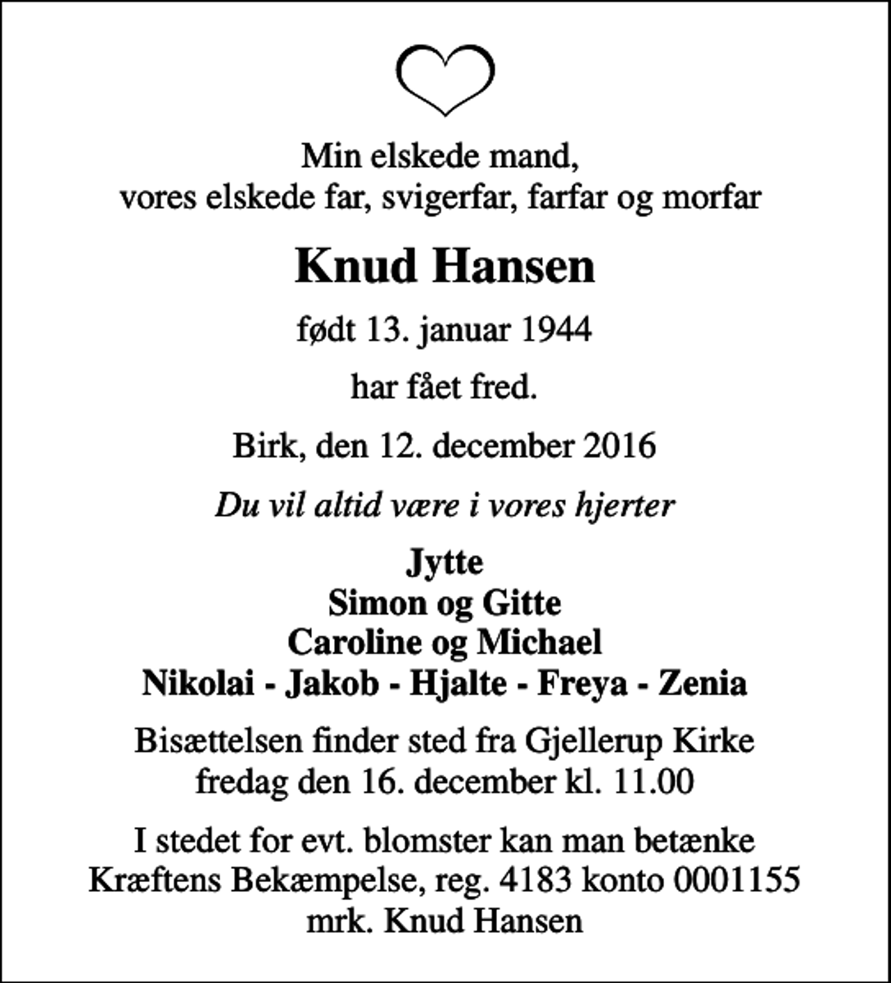 <p>Min elskede mand, vores elskede far, svigerfar, farfar og morfar<br />Knud Hansen<br />født 13. januar 1944<br />har fået fred.<br />Birk, den 12. december 2016<br />Du vil altid være i vores hjerter<br />Jytte Simon og Gitte Caroline og Michael Nikolai - Jakob - Hjalte - Freya - Zenia<br />Bisættelsen finder sted fra Gjellerup Kirke fredag den 16. december kl. 11.00<br />I stedet for evt. blomster kan man betænke<br />Kræftens Bekæmpelse reg.4183konto0001155mrk. Knud<br />Hansen</p>