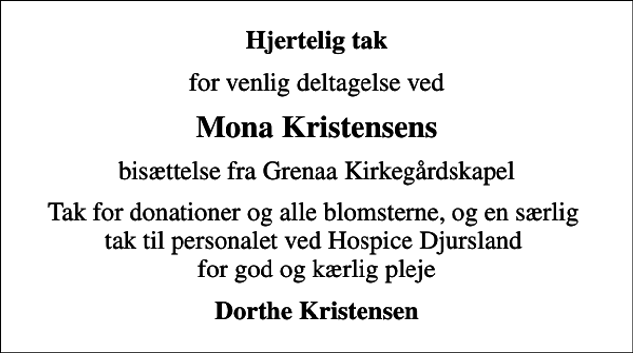 <p>Hjertelig tak<br />for venlig deltagelse ved<br />Mona Kristensens<br />bisættelse fra Grenaa Kirkegårdskapel<br />Tak for donationer og alle blomsterne, og en særlig tak til personalet ved Hospice Djursland for god og kærlig pleje<br />Dorthe Kristensen</p>