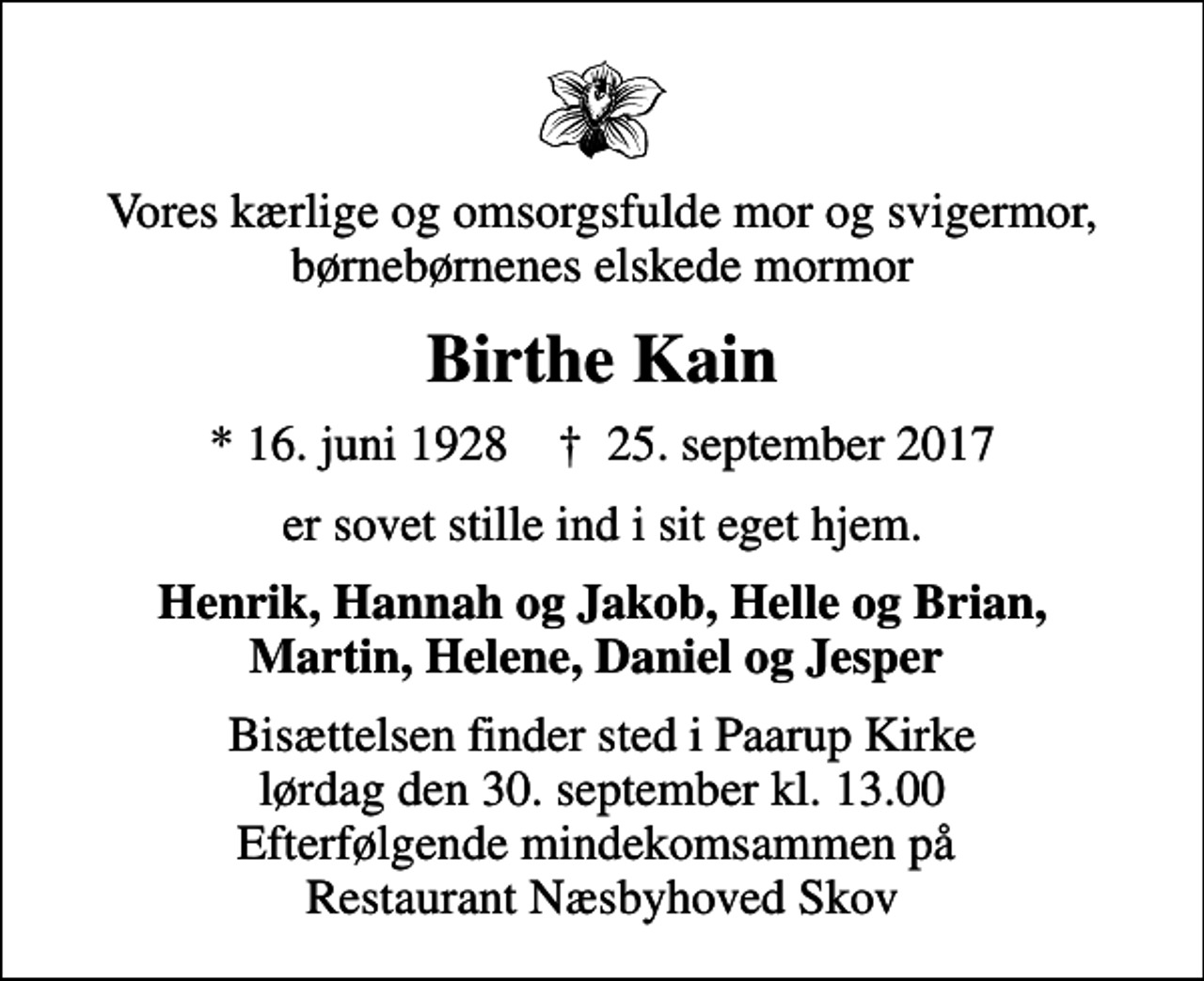 <p>Vores kærlige og omsorgsfulde mor og svigermor, børnebørnenes elskede mormor<br />Birthe Kain<br />* 16. juni 1928 ✝ 25. september 2017<br />er sovet stille ind i sit eget hjem.<br />Henrik, Hannah og Jakob, Helle og Brian, Martin, Helene, Daniel og Jesper<br />Bisættelsen finder sted i Paarup Kirke lørdag den 30. september kl. 13.00 Efterfølgende mindekomsammen på Restaurant Næsbyhoved Skov</p>