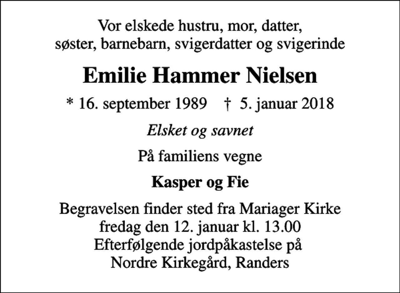 <p>Vor elskede hustru, mor, datter, søster, barnebarn, svigerdatter og svigerinde<br />Emilie Hammer Nielsen<br />* 16. september 1989 ✝ 5. januar 2018<br />Elsket og savnet<br />På familiens vegne<br />Kasper og Fie<br />Begravelsen finder sted fra Mariager Kirke fredag den 12. januar kl. 13.00 Efterfølgende jordpåkastelse på Nordre Kirkegård, Randers</p>